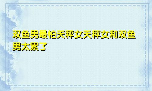 双鱼男最怕天秤女天秤女和双鱼男太累了