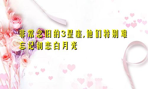 非常念旧的3星座,他们特别难忘记初恋白月光