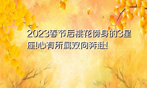 2023春节后桃花傍身的3星座!心有所属双向奔赴!