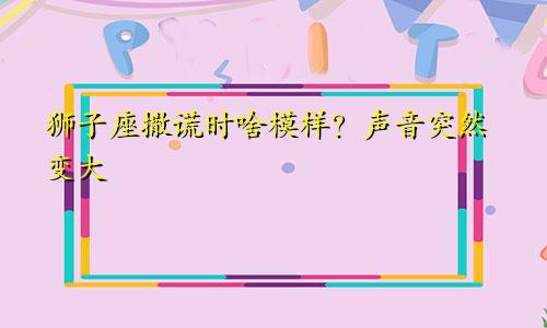 狮子座撒谎时啥模样？声音突然变大