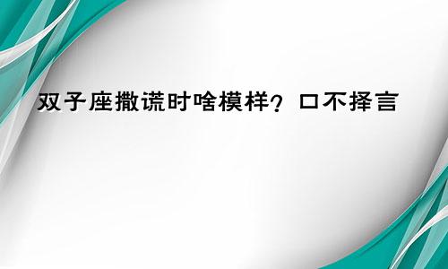 双子座撒谎时啥模样？口不择言