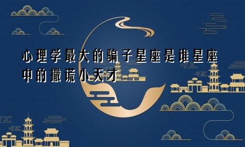 心理学最大的骗子星座是谁星座中的撒谎小天才