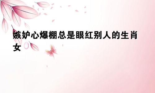 嫉妒心爆棚总是眼红别人的生肖女