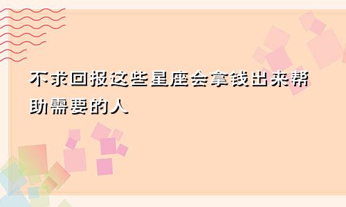 不求回报这些星座会拿钱出来帮助需要的人