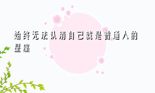 始终无法认清自己就是普通人的星座