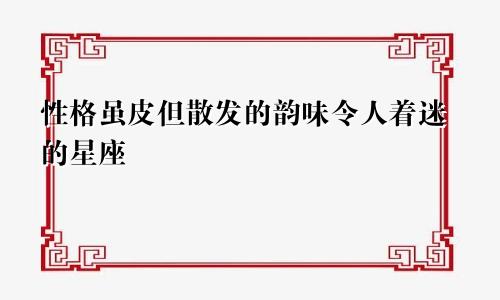 性格虽皮但散发的韵味令人着迷的星座