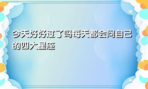 今天好好过了吗每天都会问自己的四大星座