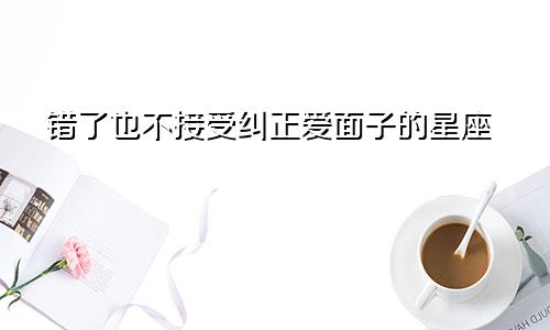 错了也不接受纠正爱面子的星座