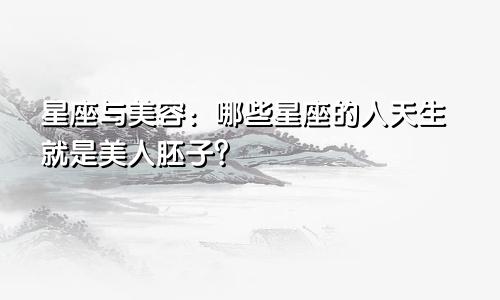 星座与美容：哪些星座的人天生就是美人胚子？