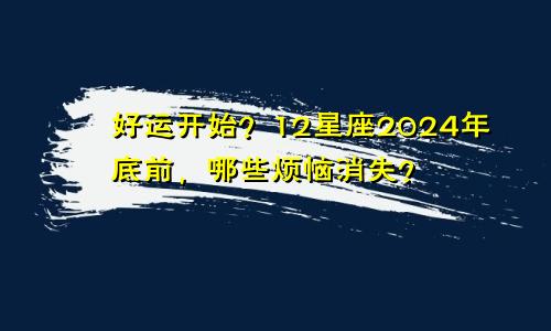 好运开始？12星座2024年底前，哪些烦恼消失？