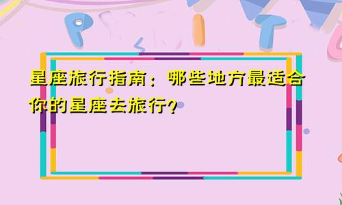 星座旅行指南：哪些地方最适合你的星座去旅行？