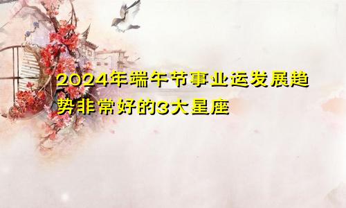 2024年端午节事业运发展趋势非常好的3大星座