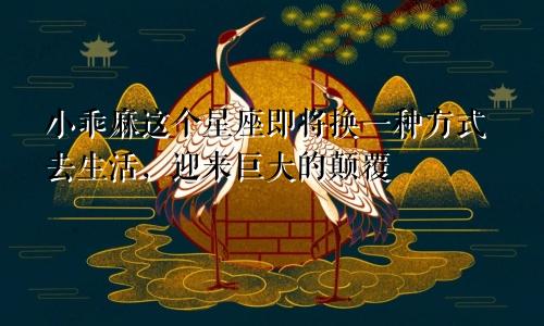 小乖麻这个星座即将换一种方式去生活，迎来巨大的颠覆