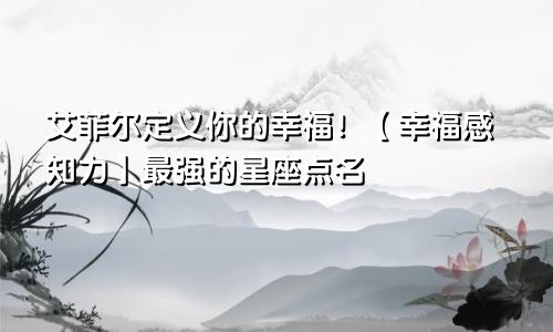 艾菲尔定义你的幸福！【幸福感知力】最强的星座点名