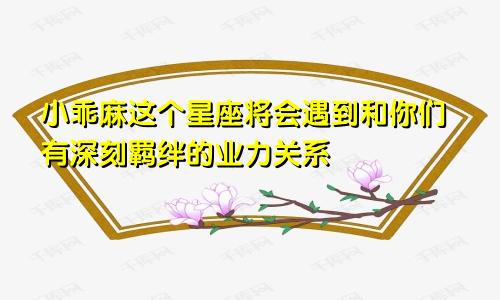 小乖麻这个星座将会遇到和你们有深刻羁绊的业力关系