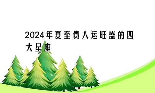 2024年夏至贵人运旺盛的四大星座 遇困难有人帮