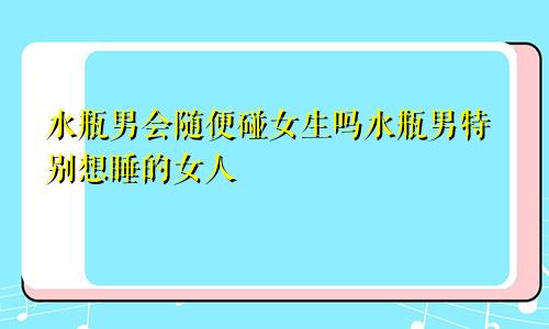 水瓶男会随便碰女生吗水瓶男特别想睡的女人