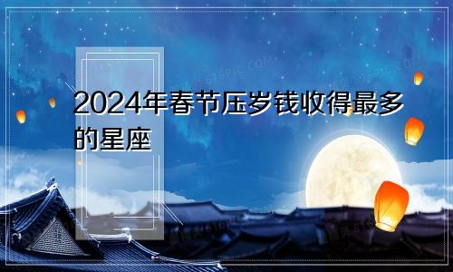 2024年春节压岁钱收得最多的星座