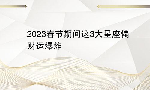 2023春节期间这3大星座偏财运爆炸