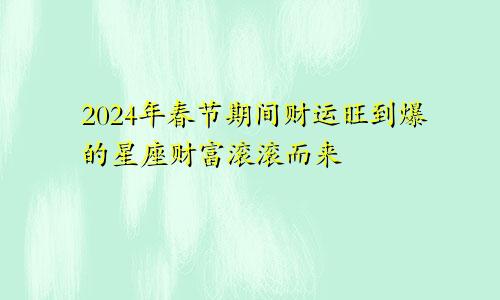 2024年春节期间财运旺到爆的星座财富滚滚而来