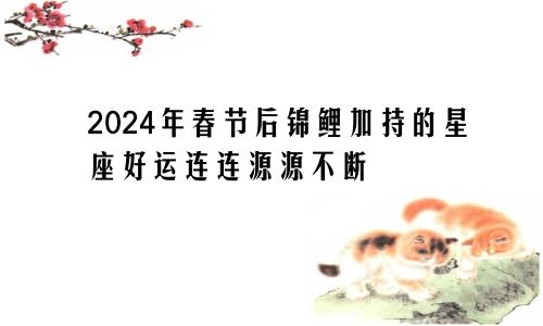 2024年春节后锦鲤加持的星座好运连连源源不断