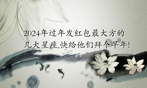 2024年过年发红包最大方的几大星座,快给他们拜个早年!