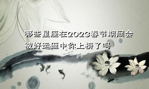 哪些星座在2023春节期间会被好运砸中你上榜了吗