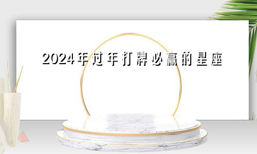 2024年过年打牌必赢的星座 牌运极佳