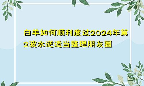 白羊如何顺利度过2024年第2波水逆适当整理朋友圈