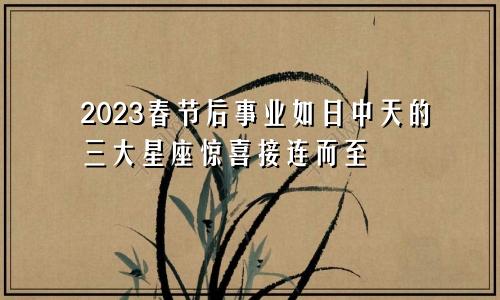 2023春节后事业如日中天的三大星座惊喜接连而至