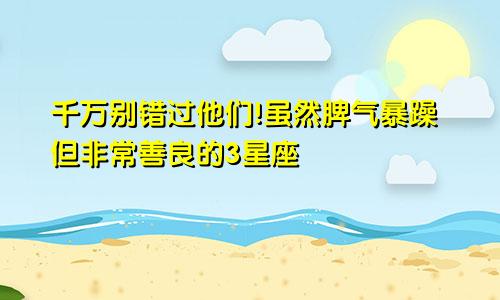 千万别错过他们!虽然脾气暴躁但非常善良的3星座