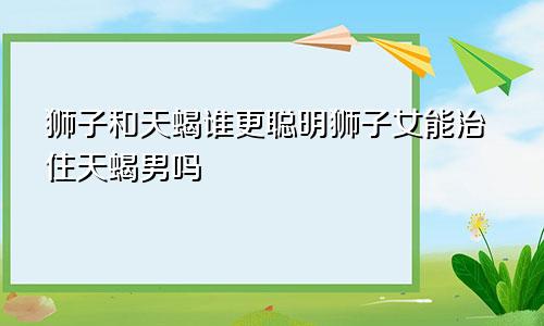 狮子和天蝎谁更聪明狮子女能治住天蝎男吗