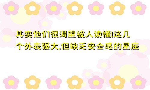 其实他们很渴望被人读懂!这几个外表强大,但缺乏安全感的星座