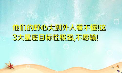 他们的野心大到外人看不懂!这3大星座目标性极强,不愿输!