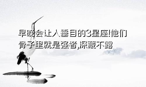 早晚会让人垂目的3星座!他们骨子里就是强者,深藏不露