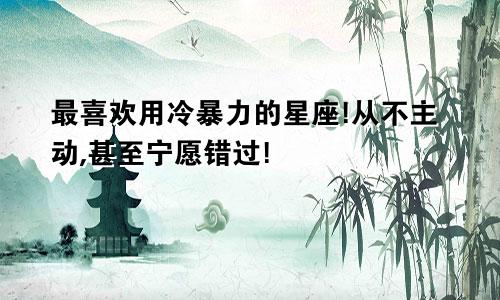 最喜欢用冷暴力的星座!从不主动,甚至宁愿错过!