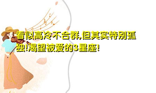 看似高冷不合群,但其实特别孤独!渴望被爱的3星座!