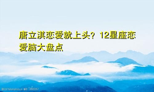 唐立淇恋爱就上头？12星座恋爱脑大盘点