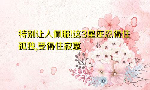 特别让人佩服!这3星座忍得住孤独,受得住寂寞