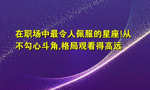 在职场中最令人佩服的星座!从不勾心斗角,格局观看得高远