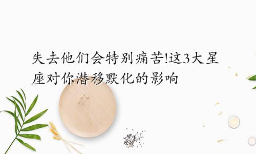 失去他们会特别痛苦!这3大星座对你潜移默化的影响