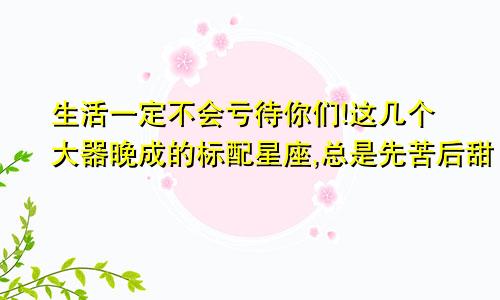 生活一定不会亏待你们!这几个大器晚成的标配星座,总是先苦后甜