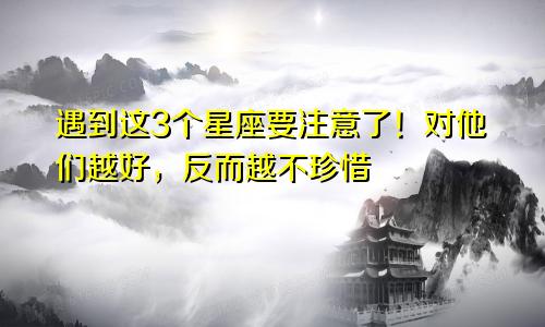 遇到这3个星座要注意了！对他们越好，反而越不珍惜