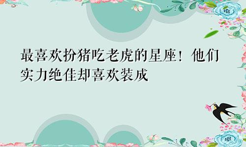 最喜欢扮猪吃老虎的星座！他们实力绝佳却喜欢装成“小白”