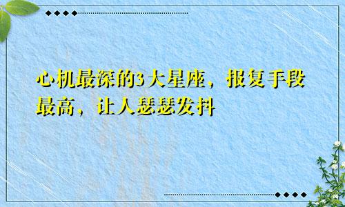 心机最深的3大星座，报复手段最高，让人瑟瑟发抖