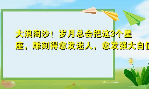 大浪淘沙！岁月总会把这3个星座，雕刻得愈发迷人，愈发强大自信