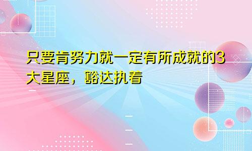 只要肯努力就一定有所成就的3大星座，豁达执着