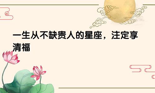 一生从不缺贵人的星座，注定享清福​​​