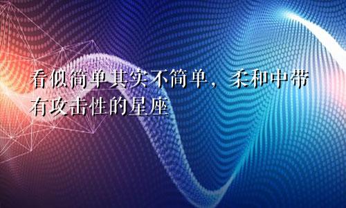 看似简单其实不简单，柔和中带有攻击性的星座