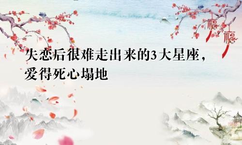 失恋后很难走出来的3大星座，爱得死心塌地